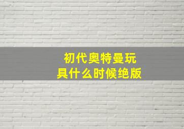 初代奥特曼玩具什么时候绝版