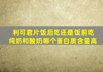 利可君片饭后吃还是饭前吃纯奶和酸奶哪个蛋白质含量高