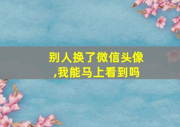 别人换了微信头像,我能马上看到吗