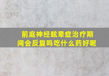 前庭神经眩晕症治疗期间会反复吗吃什么药好呢