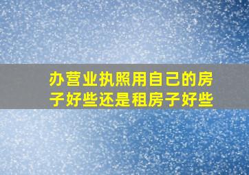 办营业执照用自己的房子好些还是租房子好些