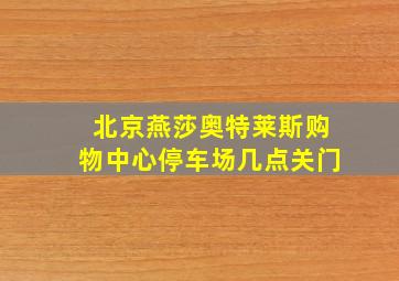 北京燕莎奥特莱斯购物中心停车场几点关门