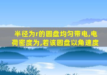 半径为r的圆盘均匀带电,电荷密度为,若该圆盘以角速度