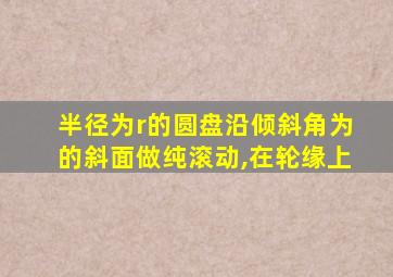 半径为r的圆盘沿倾斜角为的斜面做纯滚动,在轮缘上