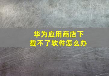 华为应用商店下载不了软件怎么办