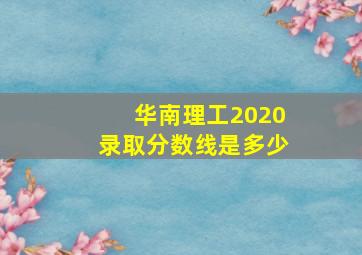 华南理工2020录取分数线是多少