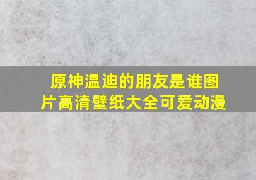 原神温迪的朋友是谁图片高清壁纸大全可爱动漫