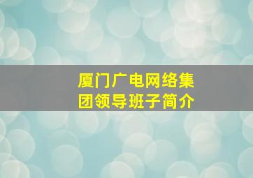 厦门广电网络集团领导班子简介