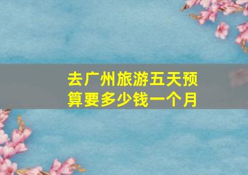 去广州旅游五天预算要多少钱一个月