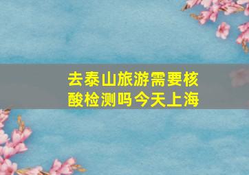 去泰山旅游需要核酸检测吗今天上海