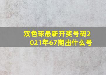 双色球最新开奖号码2021年67期出什么号