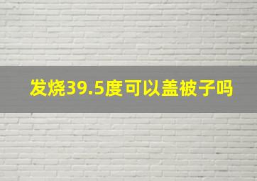 发烧39.5度可以盖被子吗