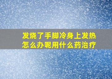 发烧了手脚冷身上发热怎么办呢用什么药治疗