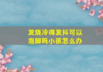 发烧冷得发抖可以泡脚吗小孩怎么办