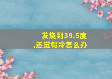 发烧到39.5度,还觉得冷怎么办