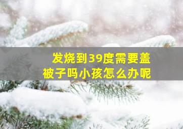 发烧到39度需要盖被子吗小孩怎么办呢