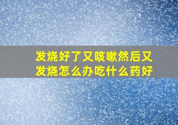 发烧好了又咳嗽然后又发烧怎么办吃什么药好