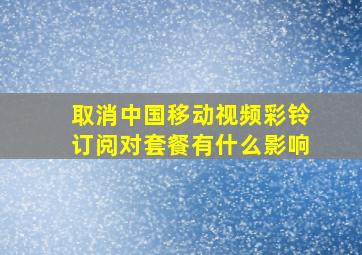 取消中国移动视频彩铃订阅对套餐有什么影响