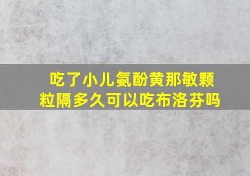 吃了小儿氨酚黄那敏颗粒隔多久可以吃布洛芬吗