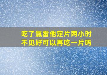 吃了氯雷他定片两小时不见好可以再吃一片吗