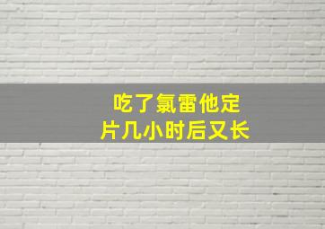 吃了氯雷他定片几小时后又长