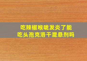 吃辣椒喉咙发炎了能吃头孢克洛干混悬剂吗