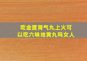 吃金匮肾气丸上火可以吃六味地黄丸吗女人