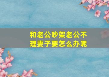 和老公吵架老公不理妻子要怎么办呢