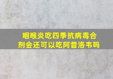 咽喉炎吃四季抗病毒合剂会还可以吃阿昔洛韦吗