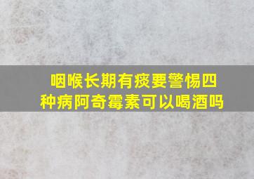 咽喉长期有痰要警惕四种病阿奇霉素可以喝酒吗