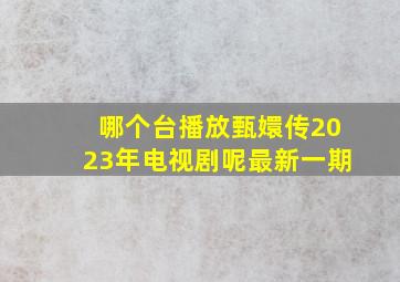 哪个台播放甄嬛传2023年电视剧呢最新一期