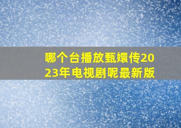 哪个台播放甄嬛传2023年电视剧呢最新版