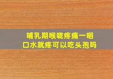 哺乳期喉咙疼痛一咽口水就疼可以吃头孢吗