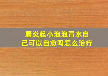 唇炎起小泡泡冒水自己可以自愈吗怎么治疗