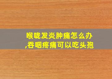 喉咙发炎肿痛怎么办,吞咽疼痛可以吃头孢