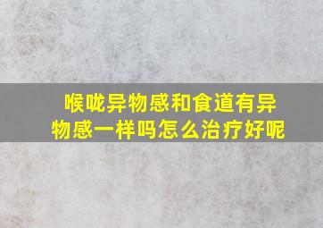 喉咙异物感和食道有异物感一样吗怎么治疗好呢