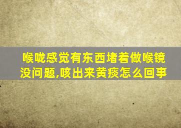 喉咙感觉有东西堵着做喉镜没问题,咳出来黄痰怎么回事