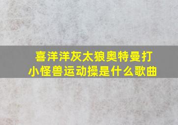 喜洋洋灰太狼奥特曼打小怪兽运动操是什么歌曲