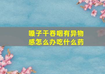 嗓子干吞咽有异物感怎么办吃什么药