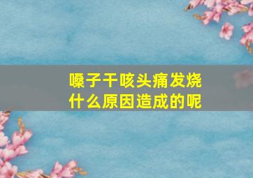 嗓子干咳头痛发烧什么原因造成的呢