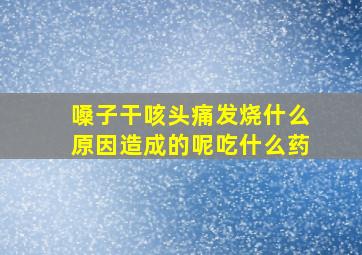 嗓子干咳头痛发烧什么原因造成的呢吃什么药