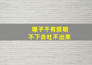 嗓子干有痰咽不下去吐不出来