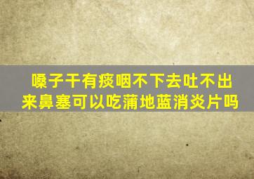 嗓子干有痰咽不下去吐不出来鼻塞可以吃蒲地蓝消炎片吗