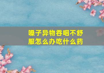 嗓子异物吞咽不舒服怎么办吃什么药