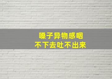 嗓子异物感咽不下去吐不出来