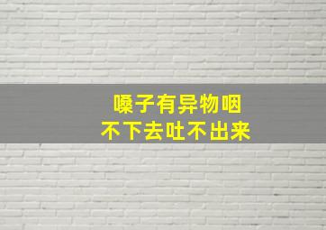 嗓子有异物咽不下去吐不出来