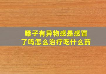 嗓子有异物感是感冒了吗怎么治疗吃什么药