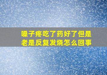 嗓子疼吃了药好了但是老是反复发烧怎么回事