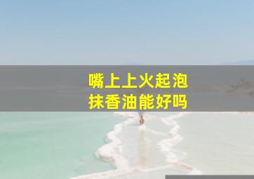 嘴上上火起泡抹香油能好吗