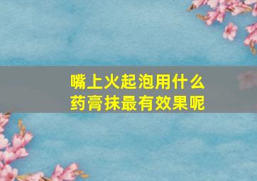 嘴上火起泡用什么药膏抹最有效果呢